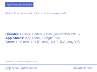 ASOdesk.comApp Store Optimization
Information is valid for August 2016
Available countries and the cost of incentive installs
Country: Russia, United States (September 2016)
App Stores: App Store, Google Play
Cost: 0,3 $ and 0,2 $(Russia), $0,9(USA) only iOS
Keyword Boost Campaigns
 