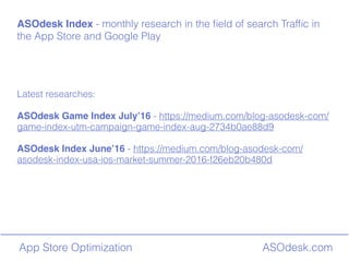 ASOdesk.comApp Store Optimization
ASOdesk Index - monthly research in the ?eld of search Traf?c in
the App Store and Google Play
Latest researches:
ASOdesk Game Index July16 - https://medium.com/blog-asodesk-com/
game-index-utm-campaign-game-index-aug-2734b0ae88d9
ASOdesk Index June16 - https://medium.com/blog-asodesk-com/
asodesk-index-usa-ios-market-summer-2016-f26eb20b480d
 