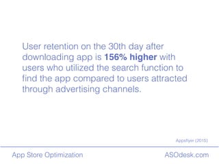 ASOdesk.comApp Store Optimization
User retention on the 30th day after
downloading app is 156% higher with
users who utilized the search function to
?nd the app compared to users attracted
through advertising channels.
Apps?yer (2015)
 