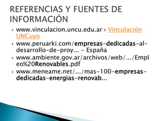    www.vinculacion.uncu.edu.ar › Vinculación
    UNCuyo
   www.peruarki.com/empresas-dedicadas-al-
    desarrollo-de-proy... - España
   www.ambiente.gov.ar/archivos/web/.../Empl
    eo%20Renovables.pdf
   www.meneame.net/.../mas-100-empresas-
    dedicadas-energias-renovab...
 