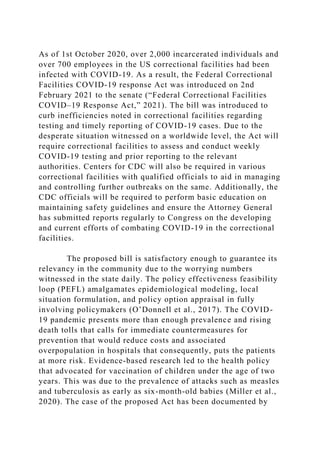As of 1st October 2020, over 2,000 incarcerated individuals and
over 700 employees in the US correctional facilities had been
infected with COVID-19. As a result, the Federal Correctional
Facilities COVID-19 response Act was introduced on 2nd
February 2021 to the senate (“Federal Correctional Facilities
COVID–19 Response Act,” 2021). The bill was introduced to
curb inefficiencies noted in correctional facilities regarding
testing and timely reporting of COVID-19 cases. Due to the
desperate situation witnessed on a worldwide level, the Act will
require correctional facilities to assess and conduct weekly
COVID-19 testing and prior reporting to the relevant
authorities. Centers for CDC will also be required in various
correctional facilities with qualified officials to aid in managing
and controlling further outbreaks on the same. Additionally, the
CDC officials will be required to perform basic education on
maintaining safety guidelines and ensure the Attorney General
has submitted reports regularly to Congress on the developing
and current efforts of combating COVID-19 in the correctional
facilities.
The proposed bill is satisfactory enough to guarantee its
relevancy in the community due to the worrying numbers
witnessed in the state daily. The policy effectiveness feasibility
loop (PEFL) amalgamates epidemiological modeling, local
situation formulation, and policy option appraisal in fully
involving policymakers (O’Donnell et al., 2017). The COVID-
19 pandemic presents more than enough prevalence and rising
death tolls that calls for immediate countermeasures for
prevention that would reduce costs and associated
overpopulation in hospitals that consequently, puts the patients
at more risk. Evidence-based research led to the health policy
that advocated for vaccination of children under the age of two
years. This was due to the prevalence of attacks such as measles
and tuberculosis as early as six-month-old babies (Miller et al.,
2020). The case of the proposed Act has been documented by
 