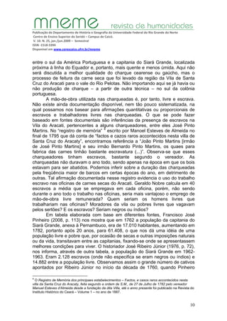 Publicação do Departamento de História e Geografia da Universidade Federal do Rio Grande do Norte
Centro de Ensino Superior do Seridó – Campus de Caicó.
V. 10. N. 25, jan./jun.2009 – Semestral
ISSN ‐1518‐3394
Disponível em www.cerescaico.ufrn.br/mneme
10
entre o sul da América Portuguesa e a capitania do Siará Grande, localizada
próxima à linha do Equador e, portanto, mais quente e menos úmida. Aqui não
será discutida a melhor qualidade do charque cearense ou gaúcho, mas o
processo de feitura da carne seca que foi levado da região da Vila de Santa
Cruz do Aracati para o vale do Rio Pelotas. Não importando aqui se já havia ou
não produção de charque – a partir de outra técnica – no sul da colônia
portuguesa.
A mão-de-obra utilizada nas charqueadas é, por tanto, livre e escrava.
Não existe ainda documentação disponível, nem tão pouco sistematizada, na
qual possamos nos basear para afirmações quantitativas ou proporcionais de
escravos e trabalhadores livres nas charqueadas. O que se pode fazer
baseado em fontes documentais são inferências da presença de escravos na
Vila do Aracati, pertencentes a alguns charqueadores, entre eles José Pinto
Martins. No “registro de memória” 4
escrito por Manoel Esteves de Almeida no
final de 1795 que dá conta de “factos e cazos raros accontecidos nesta villa de
Santa Cruz do Aracaty”, encontramos referência a “João Pinto Martins [irmão
de José Pinto Martins] e seu irmão Bernardo Pinto Martins, os quaes para
fabrica das carnes tinhão bastante escravatura (...)”. Observa-se que esses
charqueadores tinham escravos, bastante segundo o vereador. As
charqueadas não duravam o ano todo, sendo apenas na época em que os bois
estavam para ser abatidos. Podemos inferir sobre a duração das charqueadas
pela freqüência maior de barcos em certas épocas do ano, em detrimento de
outras. Tal afirmação documentada nesse registro evidencia o uso do trabalho
escravo nas oficinas de carnes secas do Aracati. Geraldo Nobre calcula em 40
escravos a média que se empregava em cada oficina, porém, não sendo
durante o ano todo o trabalho nas oficinas, seria mais vantajoso o emprego de
mão-de-obra livre remunerada? Quem seriam os homens livres que
trabalhariam nas oficinas? Moradores da vila ou pobres livres que vagavam
pelos sertões? E os escravos? Seriam negros ou índios?
Em tabela elaborada com base em diferentes fontes, Francisco José
Pinheiro (2008, p. 113) nos mostra que em 1762 a população da capitania do
Siará Grande, anexa à Pernambuco, era de 17.010 habitantes, aumentando em
1782, portanto após 20 anos, para 61.408, o que nos dá uma idéia de uma
população livre e pobre que, por ocasião de secas e outras imposições naturais
ou da vida, transitavam entre as capitanias, fixando-se onde se apresentassem
melhores condições para viver. O historiador José Ribeiro Júnior (1976, p. 72),
nos informa, através de outra tabela, a população do Siará Grande em 1962-
1963. Eram 2.128 escravos (onde não especifica se eram negros ou índios) e
14.882 entre a população livre. Observamos assim o grande número de cativos
apontados por Ribeiro Júnior no início da década de 1760, quando Pinheiro
4
O Registro de Memória dos principaes estabelecimentos – Factos, e casos raros accontecidos nesta
villa da Santa Cruz do Aracaty, feita segundo a ordem de S.M., de 27 de Julho de 1782 pelo vereador
Manuel Esteves d’Almeida desde a fundação da dita Villa, até o anno presente foi publicado na Revista do
Instituto Histórico do Ceará – Volume 1 – no ano de 1887.
 