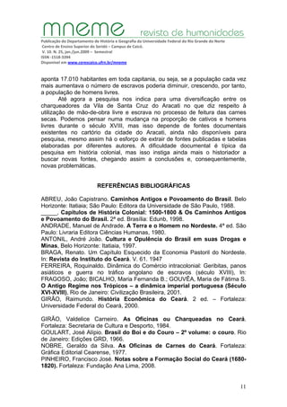 Publicação do Departamento de História e Geografia da Universidade Federal do Rio Grande do Norte
Centro de Ensino Superior do Seridó – Campus de Caicó.
V. 10. N. 25, jan./jun.2009 – Semestral
ISSN ‐1518‐3394
Disponível em www.cerescaico.ufrn.br/mneme
11
aponta 17.010 habitantes em toda capitania, ou seja, se a população cada vez
mais aumentava o número de escravos poderia diminuir, crescendo, por tanto,
a população de homens livres.
Até agora a pesquisa nos indica para uma diversificação entre os
charqueadores da Vila de Santa Cruz do Aracati no que diz respeito à
utilização de mão-de-obra livre e escrava no processo de feitura das carnes
secas. Podemos pensar numa mudança na proporção de cativos e homens
livres durante o século XVIII, mas isso depende de fontes documentais
existentes no cartório da cidade do Aracati, ainda não disponíveis para
pesquisa, mesmo assim há o esforço de extrair de fontes publicadas e tabelas
elaboradas por diferentes autores. A dificuldade documental é típica da
pesquisa em história colonial, mas isso instiga ainda mais o historiador a
buscar novas fontes, chegando assim a conclusões e, consequentemente,
novas problemáticas.
REFERÊNCIAS BIBLIOGRÁFICAS
ABREU, João Capistrano. Caminhos Antigos e Povoamento do Brasil. Belo
Horizonte: Itatiaia; São Paulo: Editora da Universidade de São Paulo, 1988.
_____, Capítulos de História Colonial: 1500-1800 & Os Caminhos Antigos
e Povoamento do Brasil. 2ª ed. Brasília: Edunb, 1998.
ANDRADE, Manuel de Andrade. A Terra e o Homem no Nordeste. 4ª ed. São
Paulo: Livraria Editora Ciências Humanas, 1980.
ANTONIL, André João. Cultura e Opulência do Brasil em suas Drogas e
Minas, Belo Horizonte: Itatiaia, 1997.
BRAGA, Renato. Um Capítulo Esquecido da Economia Pastoril do Nordeste.
In: Revista do Instituto do Ceará. V. 61. 1947
FERREIRA, Roquinaldo. Dinâmica do Comércio intracolonial: Geribitas, panos
asiáticos e guerra no tráfico angolano de escravos (século XVIII), In:
FRAGOSO, João; BICALHO, Maria Fernanda B.; GOUVÊA, Maria de Fátima S.
O Antigo Regime nos Trópicos – a dinâmica imperial portuguesa (Século
XVI-XVIII), Rio de Janeiro: Civilização Brasileira, 2001.
GIRÃO, Raimundo. História Econômica do Ceará. 2 ed. – Fortaleza:
Universidade Federal do Ceará, 2000.
GIRÃO, Valdelice Carneiro. As Oficinas ou Charqueadas no Ceará.
Fortaleza: Secretaria de Cultura e Desporto, 1984.
GOULART, José Alípio. Brasil do Boi e do Couro – 2º volume: o couro. Rio
de Janeiro: Edições GRD, 1966.
NOBRE, Geraldo da Silva. As Oficinas de Carnes do Ceará. Fortaleza:
Gráfica Editorial Cearense, 1977.
PINHEIRO, Francisco José. Notas sobre a Formação Social do Ceará (1680-
1820). Fortaleza: Fundação Ana Lima, 2008.
 