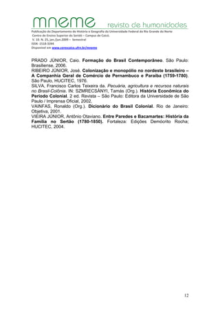 Publicação do Departamento de História e Geografia da Universidade Federal do Rio Grande do Norte
Centro de Ensino Superior do Seridó – Campus de Caicó.
V. 10. N. 25, jan./jun.2009 – Semestral
ISSN ‐1518‐3394
Disponível em www.cerescaico.ufrn.br/mneme
12
PRADO JÚNIOR, Caio. Formação do Brasil Contemporâneo. São Paulo:
Brasiliense, 2006.
RIBEIRO JÚNIOR, José. Colonização e monopólio no nordeste brasileiro –
A Companhia Geral de Comércio de Pernambuco e Paraíba (1759-1780).
São Paulo, HUCITEC, 1976.
SILVA, Francisco Carlos Teixeira da. Pecuária, agricultura e recursos naturais
no Brasil-Colônia. IN: SZMRECSÀNYI, Tamás (Org.). História Econômica do
Período Colonial. 2 ed. Revista – São Paulo: Editora da Universidade de São
Paulo / Imprensa Oficial, 2002.
VAINFAS, Ronaldo (Org.). Dicionário do Brasil Colonial. Rio de Janeiro:
Objetiva, 2001.
VIEIRA JÚNIOR, Antônio Otaviano. Entre Paredes e Bacamartes: História da
Família no Sertão (1780-1850). Fortaleza: Edições Demócrito Rocha;
HUCITEC, 2004.
 