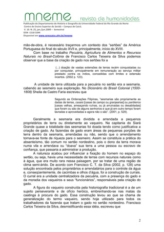Publicação do Departamento de História e Geografia da Universidade Federal do Rio Grande do Norte
Centro de Ensino Superior do Seridó – Campus de Caicó.
V. 10. N. 25, jan./jun.2009 – Semestral
ISSN ‐1518‐3394
Disponível em www.cerescaico.ufrn.br/mneme
2
mão-de-obra, é necessário traçarmos um contexto dos “sertões” da América
Portuguesa do final do século XVII e, principalmente, início do XVIII.
Com base no trabalho Pecuária, Agricultura de Alimentos e Recursos
Naturais no Brasil-Colônia de Francisco Carlos Teixeira da Silva podemos
observar que a base da criação de gado nos sertões foi a
(...) doação de vastas extensões de terras recém conquistadas ou
por conquistar, principalmente em remuneração ao serviço militar
prestado contra os índios, concedidas com limites e extensão
incertos. (2002 p. 123).
A unidade de terra utilizada para a pecuária no sertão era a sesmaria,
cabendo ao sesmeiro sua exploração. No Dicionário do Brasil Colonial (1500-
1808) Sheila de Castro Faria escreveu que
Segundo as Ordenações Filipinas, “sesmarias são propriamente as
dadas de terras, casais [casas de campo ou granjearias] ou pardieiros
[casas velhas, ameaçando ruínas, ou já arruinadas ou desabitadas]
que foram ou são de alguns senhorios e que já em outro tempo foram
lavradas e aproveitadas e agora não o são”. (2001, p. 529).
Geralmente a sesmaria era dividida e arrendada a pequenos
proprietários de terra ou diretamente ao vaqueiro. Na capitania do Siará
Grande quase a totalidade das sesmarias foi doada tendo como justificativa a
criação de gado. As fazendas de gado eram áreas de pequenas porções de
terra dentro da sesmaria, arrendadas ou não, sendo que o arrendamento
tornava-se fonte de riqueza para o sesmeiro. Assim se constituía a prática do
absenteísmo, tão comum no sertão nordestino, pois o dono da terra morava
numa vila e arrendava ou “doava” sua terra a uma pessoa ou escravo de
confiança, que passaria a administrar a produção.
A natureza acabou por influenciar a fixação do homem no espaço do
sertão, ou seja, havia uma necessidade de terras com recursos naturais como
à água, que era muito rara nessa paisagem, por se tratar de uma região de
clima semi-árido. De acordo com Francisco C. T. da Silva (2002, p. 128) uma
solução encontrada pelos proprietários e arrendatários para o controle da água
e, conseqüentemente, de cacimbas e olhos d’água, foi a construção de currais.
O curral era a unidade centralizadora da pecuária, com a presença do gado e
da moradia dos vaqueiros e seus “funcionários”, responsáveis pela criação do
gado.
A figura do vaqueiro construída pela historiografia tradicional é a de um
sujeito perseverante e de ofício heróico, embrenhando-se nas matas da
caatinga à procura do gado. Essa construção levou ao que se chama de
generalização do termo vaqueiro, sendo hoje utilizado para todos os
trabalhadores da fazenda que tratam o gado no sertão nordestino. Francisco
Carlos Teixeira da Silva, desmistificando essa idéia, escreveu que
 