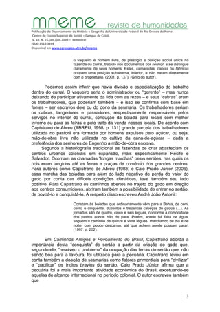 Publicação do Departamento de História e Geografia da Universidade Federal do Rio Grande do Norte
Centro de Ensino Superior do Seridó – Campus de Caicó.
V. 10. N. 25, jan./jun.2009 – Semestral
ISSN ‐1518‐3394
Disponível em www.cerescaico.ufrn.br/mneme
3
o vaqueiro é homem livre, de prestígio e posição social única na
fazenda ou curral, tratado nos documentos por senhor, e se distingue
claramente de seus homens. Estes, camaradas, cabras ou fábricas
ocupam uma posição subalterna, inferior, e não tratam diretamente
com o proprietário. (2001, p. 137). (Grifo do autor).
Podemos assim inferir que havia divisão e especialização do trabalho
dentro do curral. O vaqueiro seria o administrador ou “gerente” – mas nunca
deixando de participar ativamente da lida com as rezes – e seus “cabras” eram
os trabalhadores, que poderiam também – e isso se confirma com base em
fontes – ser escravos dele ou do dono da sesmaria. Os trabalhadores seriam
os cabras, tangedores e passadores, respectivamente responsáveis pelos
serviços no interior do curral, condução da boiada para locais com melhor
inverno ou para as feiras e pelo trato da venda nesses locais. De acordo com
Capistrano de Abreu (ABREU, 1998, p. 131) grande parcela dos trabalhadores
utilizada no pastoril era formada por homens expulsos pelo açúcar, ou seja,
mão-de-obra livre não utilizada no cultivo da cana-de-açúcar – dada a
preferência dos senhores de Engenho a mão-de-obra escrava.
Segundo a historiografia tradicional as fazendas de criar abasteciam os
centros urbanos coloniais em expansão, mais especificamente Recife e
Salvador. Ocorriam as chamadas “longas marchas” pelos sertões, nas quais os
bois eram tangidos até as feiras e praças de comércio dos grandes centros.
Para autores como Capistrano de Abreu (1988) e Caio Prado Júnior (2006),
essa marcha das boiadas para além do lado negativo de perda do valor do
gado por conta das difíceis condições climáticas, teve também seu lado
positivo. Para Capistrano os caminhos abertos no trajeto do gado em direção
aos centros consumidores, abriram também a possibilidade de entrar no sertão,
de povoá-lo e conquistá-lo. A respeito disso escreveu André João Antonil:
Constam às boiadas que ordinariamente vêm para a Bahia, de cem,
cento e cinqüenta, duzentos e trezentas cabeças de gados (...). As
jornadas são de quatro, cinco e seis léguas, conforme a comodidade
dos pastos aonde hão de para. Porém, aonde há falta de água,
seguem o caminho de quinze e vinte léguas, marchando de dia e de
noite, com pouco descanso, até que achem aonde possam parar.
(1997, p. 202).
Em Caminhos Antigos e Povoamento do Brasil, Capistrano aborda a
importância desta “conquista” do sertão a partir da criação de gado que,
segundo ele, “resolveu o problema” da ocupação das terras do sertão que, não
sendo boa para a lavoura, foi utilizada para a pecuária. Capistrano levou em
conta também a doação de sesmarias como fatores primordiais para “civilizar”
e “pacificar” os índios bravios do sertão. Caio Prado Júnior afirma que a
pecuária foi a mais importante atividade econômica do Brasil, excetuando-se
aquelas de alcance internacional no período colonial. O autor escreveu também
que
 