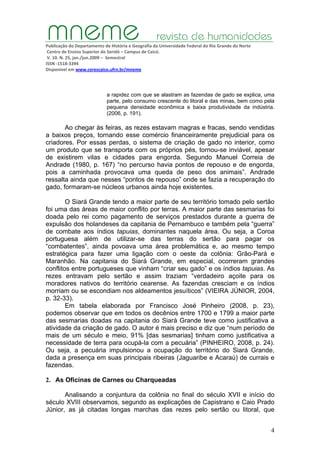 Publicação do Departamento de História e Geografia da Universidade Federal do Rio Grande do Norte
Centro de Ensino Superior do Seridó – Campus de Caicó.
V. 10. N. 25, jan./jun.2009 – Semestral
ISSN ‐1518‐3394
Disponível em www.cerescaico.ufrn.br/mneme
4
a rapidez com que se alastram as fazendas de gado se explica, uma
parte, pelo consumo crescente do litoral e das minas, bem como pela
pequena densidade econômica e baixa produtividade da indústria.
(2006, p. 191).
Ao chegar às feiras, as rezes estavam magras e fracas, sendo vendidas
a baixos preços, tornando esse comércio financeiramente prejudicial para os
criadores. Por essas perdas, o sistema de criação de gado no interior, como
um produto que se transporta com os próprios pés, tornou-se inviável, apesar
de existirem vilas e cidades para engorda. Segundo Manuel Correia de
Andrade (1980, p. 167) “no percurso havia pontos de repouso e de engorda,
pois a caminhada provocava uma queda de peso dos animais”. Andrade
ressalta ainda que nesses “pontos de repouso” onde se fazia a recuperação do
gado, formaram-se núcleos urbanos ainda hoje existentes.
O Siará Grande tendo a maior parte de seu território tomado pelo sertão
foi uma das áreas de maior conflito por terras. A maior parte das sesmarias foi
doada pelo rei como pagamento de serviços prestados durante a guerra de
expulsão dos holandeses da capitania de Pernambuco e também pela “guerra”
de combate aos índios tapuias, dominantes naquela área. Ou seja, a Coroa
portuguesa além de utilizar-se das terras do sertão para pagar os
“combatentes”, ainda povoava uma área problemática e, ao mesmo tempo
estratégica para fazer uma ligação com o oeste da colônia: Grão-Pará e
Maranhão. Na capitania do Siará Grande, em especial, ocorreram grandes
conflitos entre portugueses que vinham “criar seu gado” e os índios tapuias. As
rezes entravam pelo sertão e assim traziam “verdadeiro açoite para os
moradores nativos do território cearense. As fazendas cresciam e os índios
morriam ou se escondiam nos aldeamentos jesuíticos” (VIEIRA JÚNIOR, 2004,
p. 32-33).
Em tabela elaborada por Francisco José Pinheiro (2008, p. 23),
podemos observar que em todos os decênios entre 1700 e 1799 a maior parte
das sesmarias doadas na capitania do Siará Grande teve como justificativa a
atividade da criação de gado. O autor é mais preciso e diz que “num período de
mais de um século e meio, 91% [das sesmarias] tinham como justificativa a
necessidade de terra para ocupá-la com a pecuária” (PINHEIRO, 2008, p. 24).
Ou seja, a pecuária impulsionou a ocupação do território do Siará Grande,
dada a presença em suas principais ribeiras (Jaguaribe e Acaraú) de currais e
fazendas.
2. As Oficinas de Carnes ou Charqueadas
Analisando a conjuntura da colônia no final do século XVII e início do
século XVIII observamos, segundo as explicações de Capistrano e Caio Prado
Júnior, as já citadas longas marchas das rezes pelo sertão ou litoral, que
 