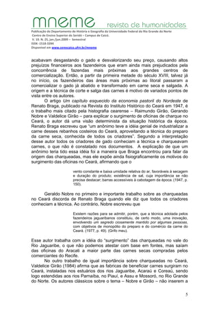 Publicação do Departamento de História e Geografia da Universidade Federal do Rio Grande do Norte
Centro de Ensino Superior do Seridó – Campus de Caicó.
V. 10. N. 25, jan./jun.2009 – Semestral
ISSN ‐1518‐3394
Disponível em www.cerescaico.ufrn.br/mneme
5
acabavam desgastando o gado e desvalorizando seu preço, causando altos
prejuízos financeiros aos fazendeiros que eram ainda mais prejudicados pela
concorrência de fazendas mais próximas aos grandes centros de
comercialização. Então, a partir da primeira metade do século XVIII, talvez já
no início, os fazendeiros das áreas mais próximas ao litoral passaram a
comercializar o gado já abatido e transformado em carne seca e salgada. A
origem e a técnica de corte e salga das carnes é motivo de variados pontos de
vista entre os autores.
O artigo Um capítulo esquecido da economia pastoril do Nordeste de
Renato Braga, publicado na Revista do Instituto Histórico do Ceará em 1947, é
o trabalho mais citado pela histografia cearense – Raimundo Girão, Gerando
Nobre e Valdelice Girão – para explicar o surgimento de oficinas de charque no
Ceará, o autor dá uma visão determinista da situação histórica da época.
Renato Braga escreveu que “um anônimo teve a idéia genial de industrializar a
carne desses rebanhos costeiros do Ceará, aproveitando a técnica do preparo
da carne seca, conhecida de todos os criadores”. Segundo a interpretação
desse autor todos os criadores de gado conheciam a técnica e charqueavam
carnes, o que não é constatado nos documentos. A explicação de que um
anônimo teria tido essa idéia foi a maneira que Braga encontrou para falar da
origem das charqueadas, mas ele expõe ainda fisiograficamente os motivos do
surgimento das oficinas no Ceará, afirmando que o
vento constante e baixa umidade relativa do ar, favoráveis à secagem
e duração do produto; existência de sal, cuja importância se não
precisa destacar; barras accessíveis à cabotagem da época. (1947, p.
150).
Geraldo Nobre no primeiro e importante trabalho sobre as charqueadas
no Ceará discorda de Renato Braga quando ele diz que todos os criadores
conheciam a técnica. Ao contrário, Nobre escreveu que
Existem razões para se admitir, porém, que a técnica adotada pelos
fazendeiros jaguaribanos constituiu, de certo modo, uma inovação,
envolvendo um segredo ciosamente mantido por algumas pessoas,
com objetivos de monopólio do preparo e do comércio da carne do
Ceará. (1977, p. 49). (Grifo meu).
Esse autor trabalha com a idéia do “surgimento” das charqueadas no vale do
Rio Jaguaribe, o que não podemos atestar com base em fontes, mas saíam
das oficinas do Aracati a maior parte das carnes secas compradas pelos
comerciantes do Recife.
No outro trabalho de igual importância sobre charqueadas no Ceará,
Valdelice Girão (1984) afirma que as fabricas de beneficiar carnes surgiram no
Ceará, instaladas nos estuários dos rios Jaguaribe, Acaraú e Coreaú, sendo
logo estendidas aos rios Parnaíba, no Piauí, e Assu e Mossoró, no Rio Grande
do Norte. Os autores clássicos sobre o tema – Nobre e Girão – não inserem a
 
