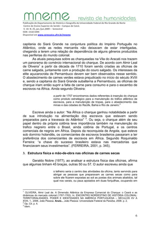 Publicação do Departamento de História e Geografia da Universidade Federal do Rio Grande do Norte
Centro de Ensino Superior do Seridó – Campus de Caicó.
V. 10. N. 25, jan./jun.2009 – Semestral
ISSN ‐1518‐3394
Disponível em www.cerescaico.ufrn.br/mneme
6
capitania do Siará Grande na conjuntura política do Império Português no
Atlântico, onde as redes mercantis não deixavam de estar interligadas,
chegando a terem uma relação de dependência de alguns gêneros produzidos
nas periferias do mundo colonial.
As atuais pesquisas sobre as charqueadas na Vila do Aracati nos trazem
um panorama do comércio internacional do charque. De acordo com Almir Leal
de Oliveira1
a partir da década de 1710 foram sendo criadas as oficinas de
carne salgada, juntamente com a produção do couro salgado. Os interesses da
elite açucarocrata de Pernambuco devem ser bem observados nesse sentido.
O abastecimento de carnes verdes estava prejudicado no início do século XVIII
e, sendo a capitania do Siará Grande subalterna a Pernambuco, as oficinas de
charque iriam então suprir a falta de carne para consumo e para o escambo de
escravos na África. Ainda segundo Oliveira:
a partir de 1757 encontramos dados referentes à inserção do charque
como produto estratégico para a manutenção do tráfico atlântico de
escravos, para a manutenção de tropas, para o abastecimento das
minas e das cidades do Recife, Bahia e Rio de Janeiro.2
Escreve ainda o autor: “Na África o charque ganhou notabilidade a partir
de sua introdução na alimentação dos escravos que estavam sendo
preparados para a travessia do Atlântico” 3
. Ou seja, o charque além de seu
papel dentro da própria colônia teve importância também na manutenção do
trafico negreiro entre o Brasil, ainda colônia de Portugal, e os centros
comerciais de negros em África. Depois da reconquista de Angola, que esteve
sob domínio holandês, os comerciantes de escravos brasileiros passaram a ter
preferência dos comerciantes de escravos em África. Segundo Roquinaldo
Ferreira: “a chave do sucesso brasileiro estava nas mercadorias que
financiavam seus investimentos”. (FERREIRA, 2001, p. 345).
3. Estrutura física e mão-de-obra nas oficinas de carnes secas
Geraldo Nobre (1977), ao analisar a estrutura física das oficinas, afirma
que algumas tinham 45 braças, outras 50 ou 57. O autor escreveu ainda que
o telheiro seria o centro das atividades da oficina, tanto servindo para
abrigar as pessoas que preparavam as carnes secas como para
sobre ele ficarem expostas ao sol as postas dos animais abatidos, tal
qual nos varais, ou paus apoiados em duas forquilhas, ocupando em
1
OLIVEIRA, Almir Leal de. A Dimensão Atlântica da Empresa Comercial do Charque: o Ceará e as
dinâmicas do mercado colonial (1767-1783). In: ENCONTRO NORDESTINO DE HISTÓRIA COLONIAL:
TERRITORIALIDADES, PODER E IDENTIDADES NA AMÉRICA PORTUGUESA – SÉCULOS XV A
XVIII, 1., 2006, João Pessoa. Anais... João Pessoa: Universidade Federal da Paraíba, 2006. p. 2.
2
Op. Cit. p. 4.
3
Idem.
 