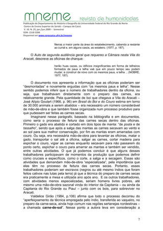 Publicação do Departamento de História e Geografia da Universidade Federal do Rio Grande do Norte
Centro de Ensino Superior do Seridó – Campus de Caicó.
V. 10. N. 25, jan./jun.2009 – Semestral
ISSN ‐1518‐3394
Disponível em www.cerescaico.ufrn.br/mneme
7
fileiras a maior parte da área do estabelecimento, cabendo a restante
ao curral e, em alguns casos, ao estaleiro. (1977, p. 187).
O Auto de segunda audiência geral que requereo a Câmara nesta Vila do
Aracati, descreve as oficinas de charque:
herão huas cazas, ou idificios insignificantes em forma de telheiros
formados de paus e telha vaã que em pouco tempo seu podem
mudar, e construir de novo com os mesmos paus, e telha ... (NOBRE,
1977, 187).
O documento nos apresenta a informação que as oficinas poderiam ser
“desmontadas” e novamente erguidas com “os mesmos paus e telha”. Nesse
sentido podemos inferir que o número de trabalhadores dentro da oficina, ou
seja, que trabalhavam diretamente com o preparo das carnes, era
relativamente grande. Pela quantidade de boi que chegava a Vila do Aracati –
José Alípio Goulart (1966, p. 96) em Brasil do Boi e do Couro estima em torno
de 30.000 animais a serem abatidos – era necessário um número considerável
de mão-de-obra e que também fosse organizada num processo produtivo para
que pudessem ser feitas as carnes secas.
Imaginarei nesse parágrafo, baseado na bibliografia e em documentos,
como seria o processo de feitura das carnes secas dentro das oficinas.
Primeiro o gado era abatido e cortado em dois tipos de manta: “de posta e de
tassalho”, sendo que após a salga das mantas as carnes secavam ao vento e
ao sol para sua melhor conservação, por fim as mantas eram amarradas com
couro. Ou seja, era necessária mão-de-obra para levantar as oficinas, matar o
gado, transportar o sal até a oficina, salgar as carnes, cortar madeira para
espichar o couro, vigiar as carnes enquanto secavam para não passarem do
ponto certo, espichar o couro para amarrar as mantas e também ser vendido,
entre outras atividades. O que já podemos concluir é que alguns desses
trabalhadores participavam de momentos da produção que podemos definir
como cruciais e específicos, como o corte, a salga e a secagem. Essas são
atividades que demandam mão-de-obra “especializada”, pela importância que
elas têm no processo de feitura das carnes secas. Portanto, esses
trabalhadores poderiam ser escravos (negros ou até mesmo índios que foram
feitos cativos nas lutas pela terra) já que a técnica do preparo de carnes secas
era praticamente a mesa e utilizada ano após ano. E os outros trabalhadores,
com atividades menos especializadas, seriam homens livres pobres, até
mesmo uma mão-de-obra sazonal vinda do interior da Capitania – ou ainda da
Capitania do Rio Grande ou Piauí – junto com os bois, para sobreviver no
Aracati.
Valdelice Girão (1984, p.106) afirma que todo o processo decorreu do
“aperfeiçoamento da técnica empregada pelo índio, transferida ao vaqueiro, no
preparo da carne-seca, ainda hoje comum nas regiões sertanejas nordestinas –
a chamada carne-de-sol”. Nesse ponto a autora leva em consideração a
 