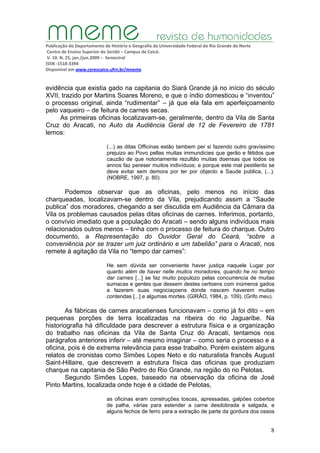 Publicação do Departamento de História e Geografia da Universidade Federal do Rio Grande do Norte
Centro de Ensino Superior do Seridó – Campus de Caicó.
V. 10. N. 25, jan./jun.2009 – Semestral
ISSN ‐1518‐3394
Disponível em www.cerescaico.ufrn.br/mneme
8
evidência que existia gado na capitania do Siará Grande já no início do século
XVII, trazido por Martins Soares Moreno, e que o índio domesticou e “inventou”
o processo original, ainda “rudimentar” – já que ela fala em aperfeiçoamento
pelo vaqueiro – de feitura de carnes secas.
As primeiras oficinas localizavam-se, geralmente, dentro da Vila de Santa
Cruz do Aracati, no Auto da Audiência Geral de 12 de Fevereiro de 1781
lemos:
(...) as ditas Officinas estão tambem per si fazendo outro gravíssimo
prejuizo ao Povo pellas muitas immundicies que gerão e fétidos que
cauzão de que notoriamente rezultão muitas doensas que todos os
annos faz pereser muitos indivíduos; e porque este mal pestilento se
deve evitar sem demora por ter por objecto a Saude publica, (...).
(NOBRE, 1997, p. 80).
Podemos observar que as oficinas, pelo menos no início das
charqueadas, localizavam-se dentro da Vila, prejudicando assim a “Saude
publica” dos moradores, chegando a ser discutida em Audiência da Câmara da
Vila os problemas causados pelas ditas oficinas de carnes. Inferimos, portanto,
o convívio imediato que a população do Aracati – sendo alguns indivíduos mais
relacionados outros menos – tinha com o processo de feitura do charque. Outro
documento, a Representação do Ouvidor Geral do Ceará, “sobre a
conveniência por se trazer um juiz ordinário e um tabelião” para o Aracati, nos
remete à agitação da Vila no “tempo dar carnes”:
He sem dúvida ser conveniente haver justiça naquele Lugar por
quanto além de haver nelle muitos moradores, quando he no tempo
dar carnes [...] se faz muito populozo pelas concurrencia de muitas
sumacas e gentes que dessem destes certoens com inúmeros gados
a fazerem suas negociaçoens donde nascem haverem muitas
contendas [...] e algumas mortes. (GIRÃO, 1984, p. 109). (Grifo meu).
As fábricas de carnes aracatienses funcionavam – como já foi dito – em
pequenas porções de terra localizadas na ribeira do rio Jaguaribe. Na
historiografia há dificuldade para descrever a estrutura física e a organização
do trabalho nas oficinas da Vila de Santa Cruz do Aracati, tentamos nos
parágrafos anteriores inferir – até mesmo imaginar – como seria o processo e a
oficina, pois é de extrema relevância para esse trabalho. Porém existem alguns
relatos de cronistas como Simões Lopes Neto e do naturalista francês August
Saint-Hillaire, que descrevem a estrutura física das oficinas que produziam
charque na capitania de São Pedro do Rio Grande, na região do rio Pelotas.
Segundo Simões Lopes, baseado na observação da oficina de José
Pinto Martins, localizada onde hoje é a cidade de Pelotas,
as oficinas eram construções toscas, apressadas, galpões cobertos
de palha, várias para estender a carne desdobrada e salgada, e
alguns fechos de ferro para a extração de parte da gordura dos ossos
 