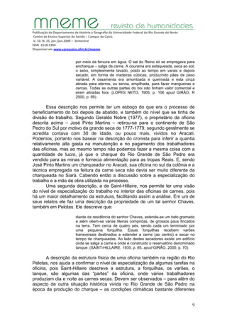 Publicação do Departamento de História e Geografia da Universidade Federal do Rio Grande do Norte
Centro de Ensino Superior do Seridó – Campus de Caicó.
V. 10. N. 25, jan./jun.2009 – Semestral
ISSN ‐1518‐3394
Disponível em www.cerescaico.ufrn.br/mneme
9
por meio da fervura em água. O sal do Reino só se empregava para
encharque – salga da carne. A courama era estaqueada, seca ao sol;
o sebo, simplesmente lavado, posto ao tempo em varais e depois
secado, em forma de madeiras cúbicas, produzindo pães de peso
variável. A ossamenta era amontoada e queimada e esta cinza
atirada para aterros, ou servia, empilhada, para fazer mangueiras e
cercas. Todas as outras partes do boi não tinham valor comercial e
eram atiradas fora. (LOPES NETO, 1905, p. 106 apud GIRÃO, R
2000, p. 69).
Essa descrição nos permite ter um esboço do que era o processo de
beneficiamento do boi depois de abatido, e também do nível que se tinha de
divisão do trabalho. Segundo Geraldo Nobre (1977), o proprietário da oficina
descrita acima – José Pinto Martins – retirou-se para o continente de São
Pedro do Sul por motivo da grande seca de 1777-1779, segundo geralmente se
acredita contava com 30 de idade, ou pouco mais, vividos no Aracati.
Podemos, portanto nos basear na descrição do cronista para inferir a quantia
relativamente alta gasta na manutenção e no pagamento dos trabalhadores
das oficinas, mas ao mesmo tempo não podemos fazer a mesma coisa com a
quantidade de lucro, já que o charque do Rio Grande de São Pedro era
vendido para as minas e fornecia alimentação para as tropas Reais. E, sendo
José Pinto Martins um charqueador no Aracati, sua oficina no sul da colônia e a
técnica empregada na feitura da carne seca não devia ser muito diferente da
charqueada no Siará. Cabendo então a discussão sobre a especialização do
trabalho e a mão de obra utilizada no processo.
Uma segunda descrição, a de Saint-Hillaire, nos permite ter uma visão
do nível de especialização do trabalho no interior das oficinas de carnes, pois
há um maior detalhamento da estrutura, facilitando assim a análise. Em um de
seus relatos ele faz uma descrição da propriedade de um tal senhor Chaves,
também em Pelotas. Ele descreve que:
diante da residência do senhor Chaves, estende-se um belo gramado
e além vêem-se várias fileiras compridas, de grossos paus fincados
na terra. Tem cerca de quatro pés, sendo cada um terminado por
uma pequena forquilha. Essas forquilhas recebem varões
transversais destinados a estender a cerne (ao centro) e secar no
tempo de charqueadas. Ao lado destes secadores existe um edifício
onde se salga a carne e onde é construído o reservatório denominado
tanque. (SAINT-HILLAIRE, 1935, p. 85, apud GIRÂO, 2000, p. 70).
A descrição da estrutura física de uma oficina também na região do Rio
Pelotas, nos ajuda a confirmar o nível de especialização de algumas tarefas na
oficina, pois Saint-Hillaire descreve a estrutura, a forquilhas, os varões, o
tanque, são algumas das “partes” da oficina, onde vários trabalhadores
produziam dia e noite as carnes secas. Devem ser observados – para além do
aspecto de outra situação histórica vivida no Rio Grande de São Pedro na
época da produção do charque – as condições climáticas bastante diferentes
 
