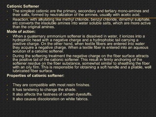 Cationic Softener
• The simplest cationic are the primary, secondary and tertiary mono-amines and
their salts, formed by neutralization of the amines, usually with acetic acid.
• Reaction, with alkylating like methyl chloride, benzyl chloride, dimethyl sulphate,
etc converts the insoluble amines into water soluble salts, which are more active
than the original amines.
Mode of action:
• When a quaternary ammonium softener is dissolved in water, it ionizes into a
hydrophilic head with a negative charge and a hydrophobic tail carrying a
positive charge. On the other hand, when textile fibers are entered into water
they acquire a negative charge. When a textile fiber is entered into an aqueous
solution of a cationic softener.
• During the softening treatment the negative charge on the fiber surface attracts
the positive tail of the cationic softener. This result in firmly anchoring of the
softener residue on the fiber substance, somewhat similar to sheathing the fiber
with an oily film. This is responsible for obtaining a soft handle and a pliable, well
lubricated fiber surface.
Properties of cationic softener:
• They are compatible with most resin finishes.
• It has tendency to change the shade.
• It also affects the fastness of certain dyestuffs.
• It also causes discoloration on white fabrics.
 