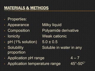 MATERIALS & METHODS
• Properties:
• Appearance Milky liquid
• Composition Polyamide derivative
• Ionicity Weak cationic
• pH (1% solution) 5.0 ± 0.5
• Solubility Soluble in water in any
proportion
• Application pH range 4 – 7
• Application temperature range 45°-50C°
 