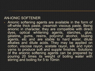 AN-IONIC SOFTENER
• Anionic softening agents are available in the form of
off-white thick paste, creamish viscous paste, Being
anionic in character, they are compatible with direct
dyes, optical whitening agents, starches, glue,
gelatine, gums, resins, polyvinyl alcohol, blueing
agents, etc and are stable to hard water, dilute
alkalies and dilute acids. They may be applied on
cotton, viscose rayon, acetate rayon, silk and nylon
yarns to produce soft and supple finishes. Solutions
of the anionic softening agents can be prepared by
pouring 20 times its weight of boiling water with
stirring and boiling for 5 to 10min
 