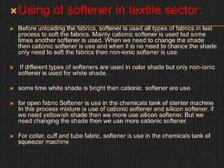 Using of softener in textile sector:
 Before unloading the fabrics, softener is used all types of fabrics in last
process to soft the fabrics. Mainly cationic softener is used but some
times another softener is used. When we need to change the shade
then cationic softener is use and when it is no need to chance the shade
only need to soft the fabrics then non-ionic softener is use.
 If different types of softeners are used in color shade but only non-ionic
softener is used for white shade.
 some time white shade is bright then cationic softener are use.
 for open fabric Softener is use in the chemicals tank of stenter machine
In this process mixture is use of cationic softener and silicon softener. if
we need yellowish shade then we more use silicon softener. But we
need changing the shade then we use more cationic softener.
 For collar, cuff and tube fabric, softener is use in the chemicals tank of
squeezer machine
 