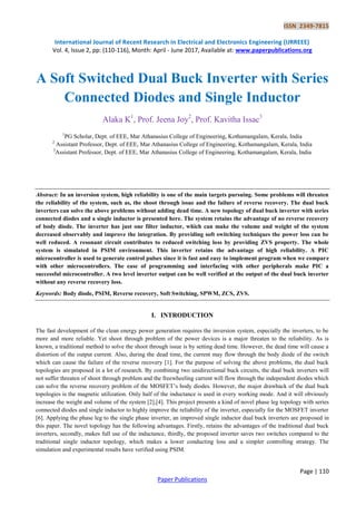 ISSN 2349-7815
International Journal of Recent Research in Electrical and Electronics Engineering (IJRREEE)
Vol. 4, Issue 2, pp: (110-116), Month: April - June 2017, Available at: www.paperpublications.org
Page | 110
Paper Publications
A Soft Switched Dual Buck Inverter with Series
Connected Diodes and Single Inductor
Alaka K1
, Prof. Jeena Joy2
, Prof. Kavitha Issac3
1
PG Scholar, Dept. of EEE, Mar Athanasius College of Engineering, Kothamangalam, Kerala, India
2
Assistant Professor, Dept. of EEE, Mar Athanasius College of Engineering, Kothamangalam, Kerala, India
3
Assistant Professor, Dept. of EEE, Mar Athanasius College of Engineering, Kothamangalam, Kerala, India
Abstract: In an inversion system, high reliability is one of the main targets pursuing. Some problems will threaten
the reliability of the system, such as, the shoot through issue and the failure of reverse recovery. The dual buck
inverters can solve the above problems without adding dead time. A new topology of dual buck inverter with series
connected diodes and a single inductor is presented here. The system retains the advantage of no reverse recovery
of body diode. The inverter has just one filter inductor, which can make the volume and weight of the system
decreased observably and improve the integration. By providing soft switching techniques the power loss can be
well reduced. A resonant circuit contributes to reduced switching loss by providing ZVS property. The whole
system is simulated in PSIM environment. This inverter retains the advantage of high reliability. A PIC
microcontroller is used to generate control pulses since it is fast and easy to implement program when we compare
with other microcontrollers. The ease of programming and interfacing with other peripherals make PIC a
successful microcontroller. A two level inverter output can be well verified at the output of the dual buck inverter
without any reverse recovery loss.
Keywords: Body diode, PSIM, Reverse recovery, Soft Switching, SPWM, ZCS, ZVS.
I. INTRODUCTION
The fast development of the clean energy power generation requires the inversion system, especially the inverters, to be
more and more reliable. Yet shoot through problem of the power devices is a major threaten to the reliability. As is
known, a traditional method to solve the shoot through issue is by setting dead time. However, the dead time will cause a
distortion of the output current. Also, during the dead time, the current may flow through the body diode of the switch
which can cause the failure of the reverse recovery [1]. For the purpose of solving the above problems, the dual buck
topologies are proposed in a lot of research. By combining two unidirectional buck circuits, the dual buck inverters will
not suffer threaten of shoot through problem and the freewheeling current will flow through the independent diodes which
can solve the reverse recovery problem of the MOSFET’s body diodes. However, the major drawback of the dual buck
topologies is the magnetic utilization. Only half of the inductance is used in every working mode. And it will obviously
increase the weight and volume of the system [2],[4]. This project presents a kind of novel phase leg topology with series
connected diodes and single inductor to highly improve the reliability of the inverter, especially for the MOSFET inverter
[6]. Applying the phase leg to the single phase inverter, an improved single inductor dual buck inverters are proposed in
this paper. The novel topology has the following advantages. Firstly, retains the advantages of the traditional dual buck
inverters, secondly, makes full use of the inductance, thirdly, the proposed inverter saves two switches compared to the
traditional single inductor topology, which makes a lower conducting loss and a simpler controlling strategy. The
simulation and experimental results have verified using PSIM.
 