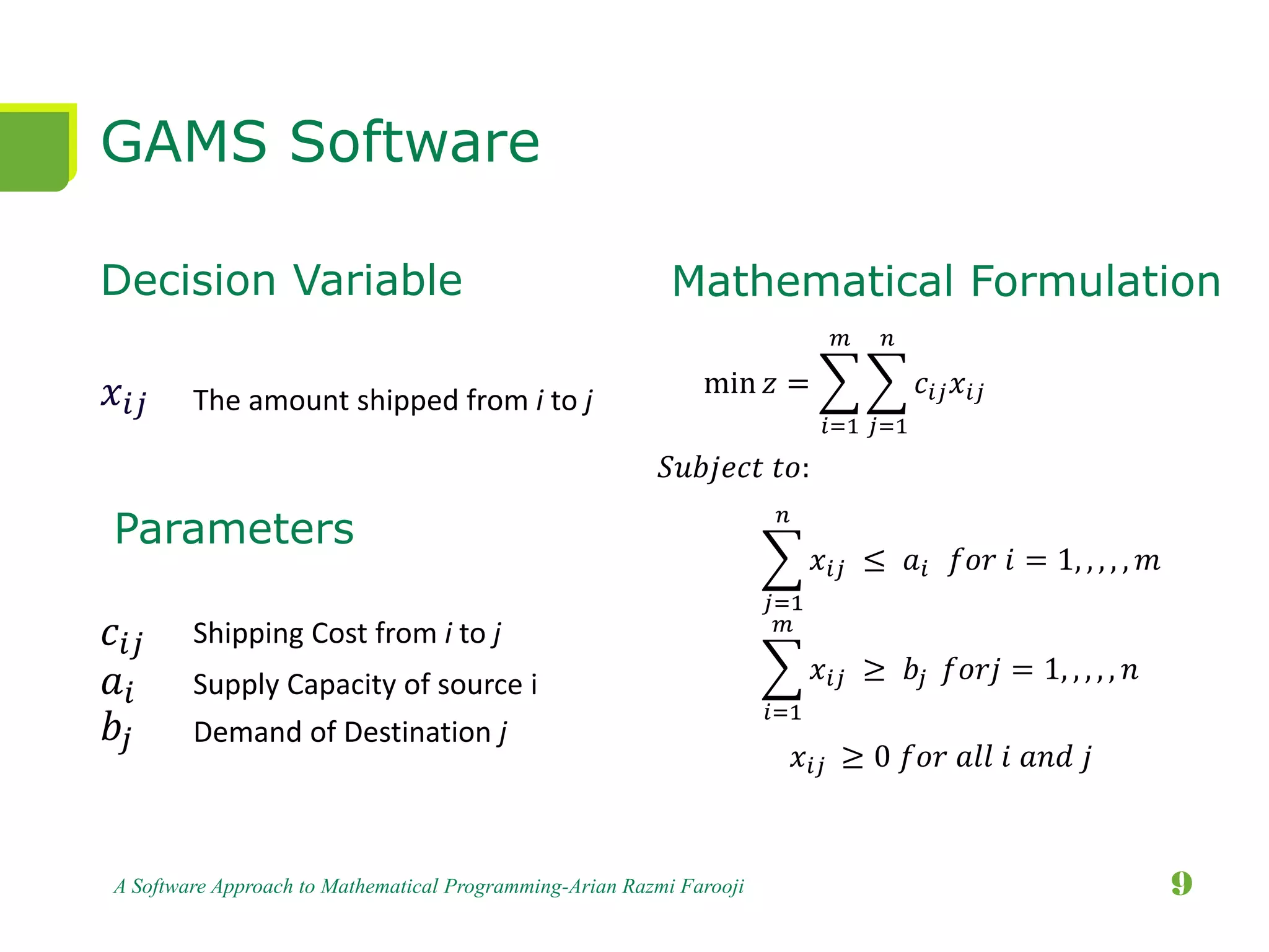 GAMS Software
Decision Variable
𝑥𝑖𝑗
𝑐𝑖𝑗
𝑎𝑖
𝑏𝑗
A Software Approach to Mathematical Programming-Arian Razmi Farooji 9
The amount shipped from i to j
min 𝑧 =
𝑖=1
𝑚
𝑗=1
𝑛
𝑐𝑖𝑗 𝑥𝑖𝑗
𝑗=1
𝑛
𝑥𝑖𝑗 ≤ 𝑎𝑖 𝑓𝑜𝑟 𝑖 = 1, , , , , 𝑚
𝑖=1
𝑚
𝑥𝑖𝑗 ≥ 𝑏𝑗 𝑓𝑜𝑟𝑗 = 1, , , , , 𝑛
Mathematical Formulation
Parameters
Shipping Cost from i to j
Supply Capacity of source i
Demand of Destination j
𝑥𝑖𝑗 ≥ 0 𝑓𝑜𝑟 𝑎𝑙𝑙 𝑖 𝑎𝑛𝑑 𝑗
𝑆𝑢𝑏𝑗𝑒𝑐𝑡 𝑡𝑜:
 