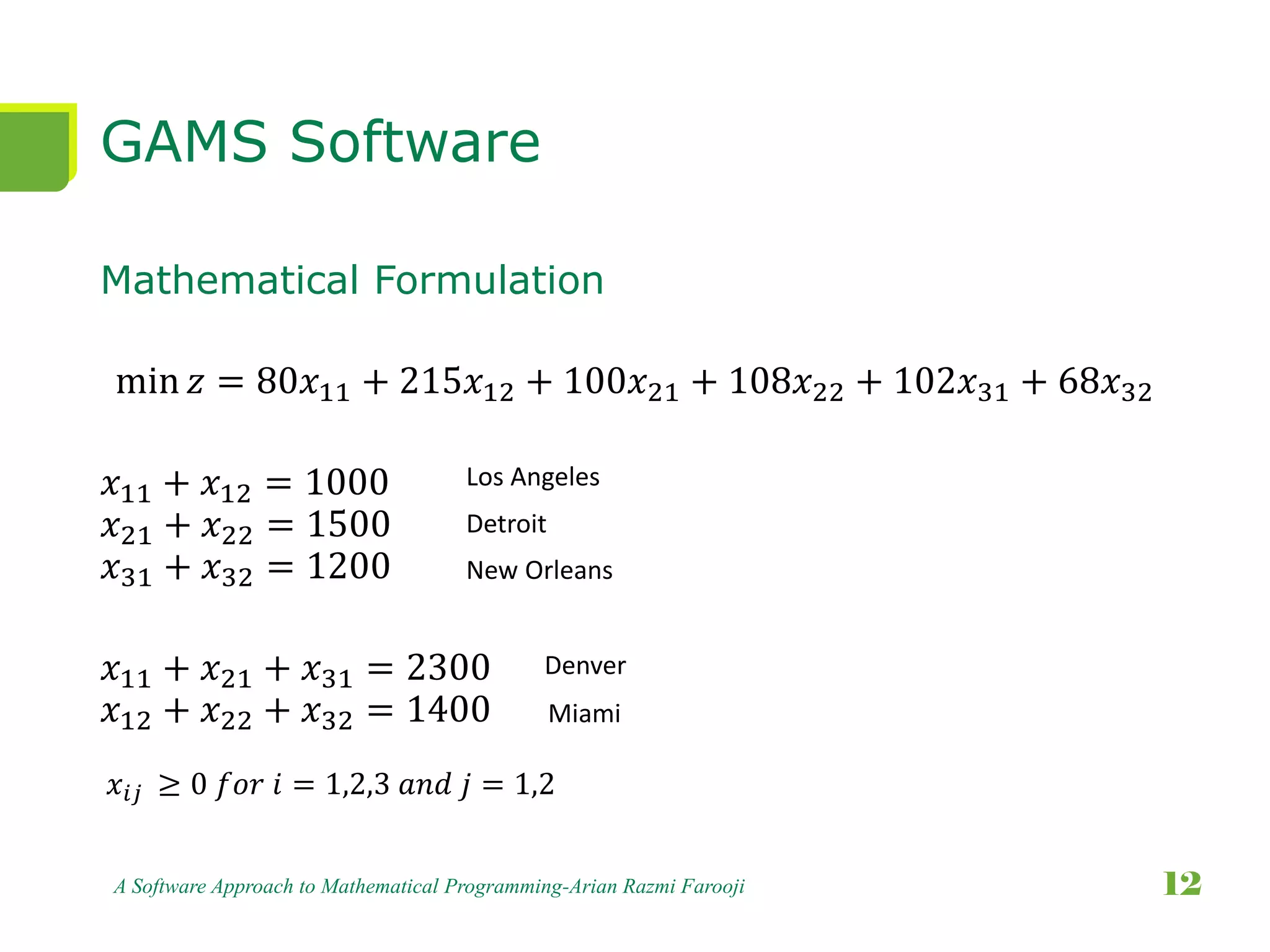 GAMS Software
Mathematical Formulation
min 𝑧 = 80𝑥11 + 215𝑥12 + 100𝑥21 + 108𝑥22 + 102𝑥31 + 68𝑥32
𝑥11 + 𝑥12 = 1000
𝑥21 + 𝑥22 = 1500
𝑥31 + 𝑥32 = 1200
𝑥11 + 𝑥21 + 𝑥31 = 2300
𝑥12 + 𝑥22 + 𝑥32 = 1400
A Software Approach to Mathematical Programming-Arian Razmi Farooji 12
Los Angeles
Detroit
New Orleans
Denver
Miami
𝑥𝑖𝑗 ≥ 0 𝑓𝑜𝑟 𝑖 = 1,2,3 𝑎𝑛𝑑 𝑗 = 1,2
 