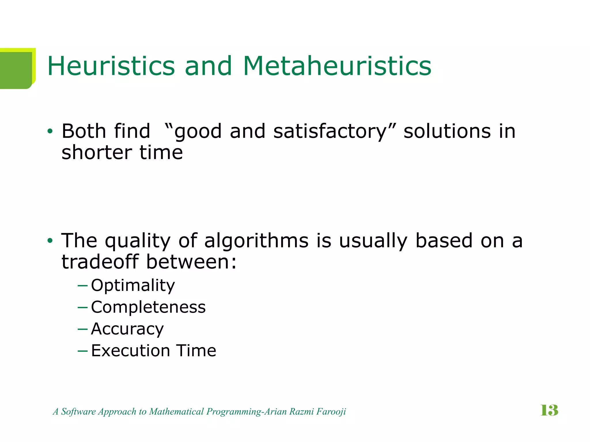 Heuristics and Metaheuristics
• Both find “good and satisfactory” solutions in
shorter time
• The quality of algorithms is usually based on a
tradeoff between:
−Optimality
−Completeness
−Accuracy
−Execution Time
A Software Approach to Mathematical Programming-Arian Razmi Farooji 13
 