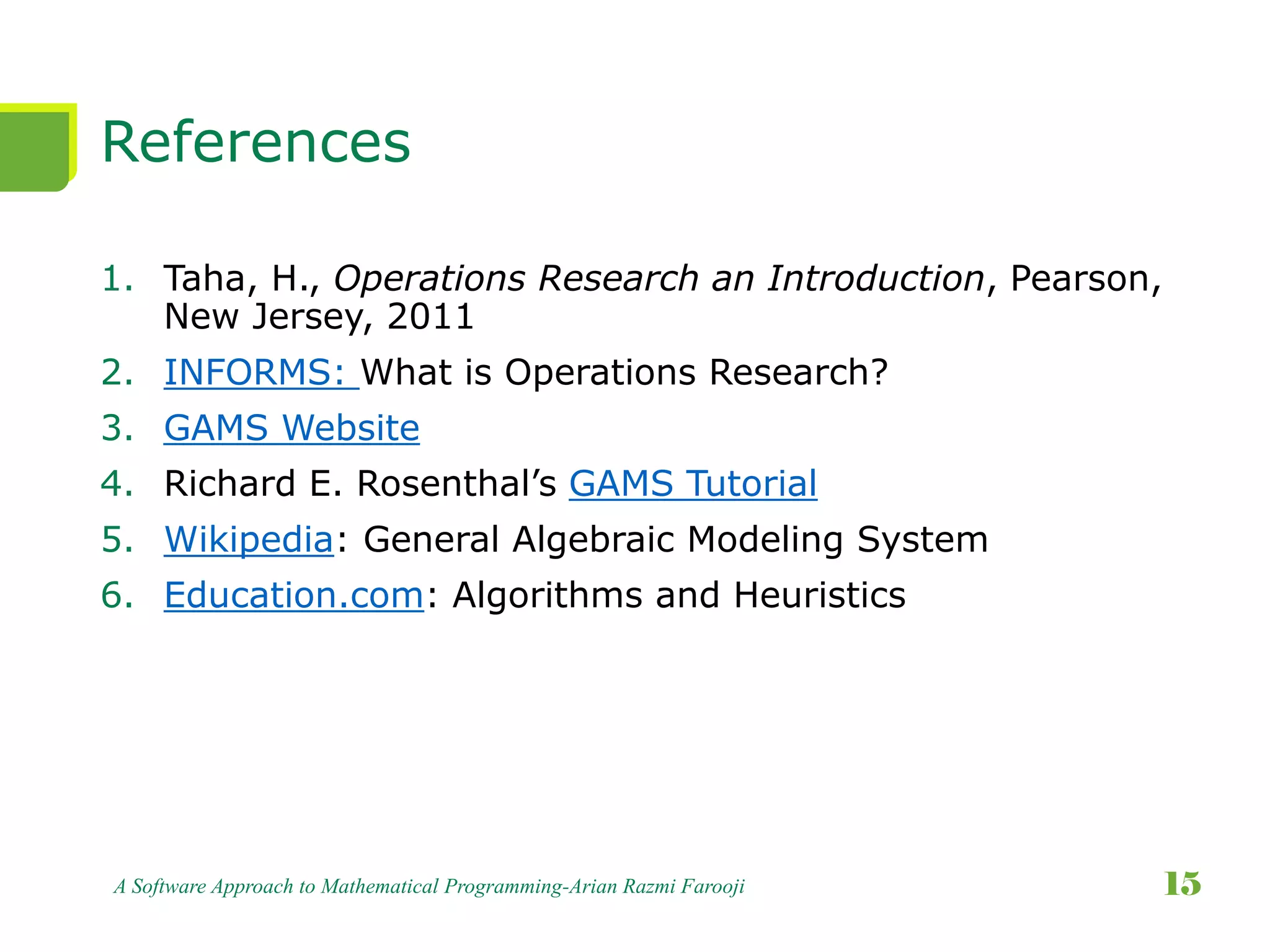 References
1. Taha, H., Operations Research an Introduction, Pearson,
New Jersey, 2011
2. INFORMS: What is Operations Research?
3. GAMS Website
4. Richard E. Rosenthal’s GAMS Tutorial
5. Wikipedia: General Algebraic Modeling System
6. Education.com: Algorithms and Heuristics
A Software Approach to Mathematical Programming-Arian Razmi Farooji 15
 