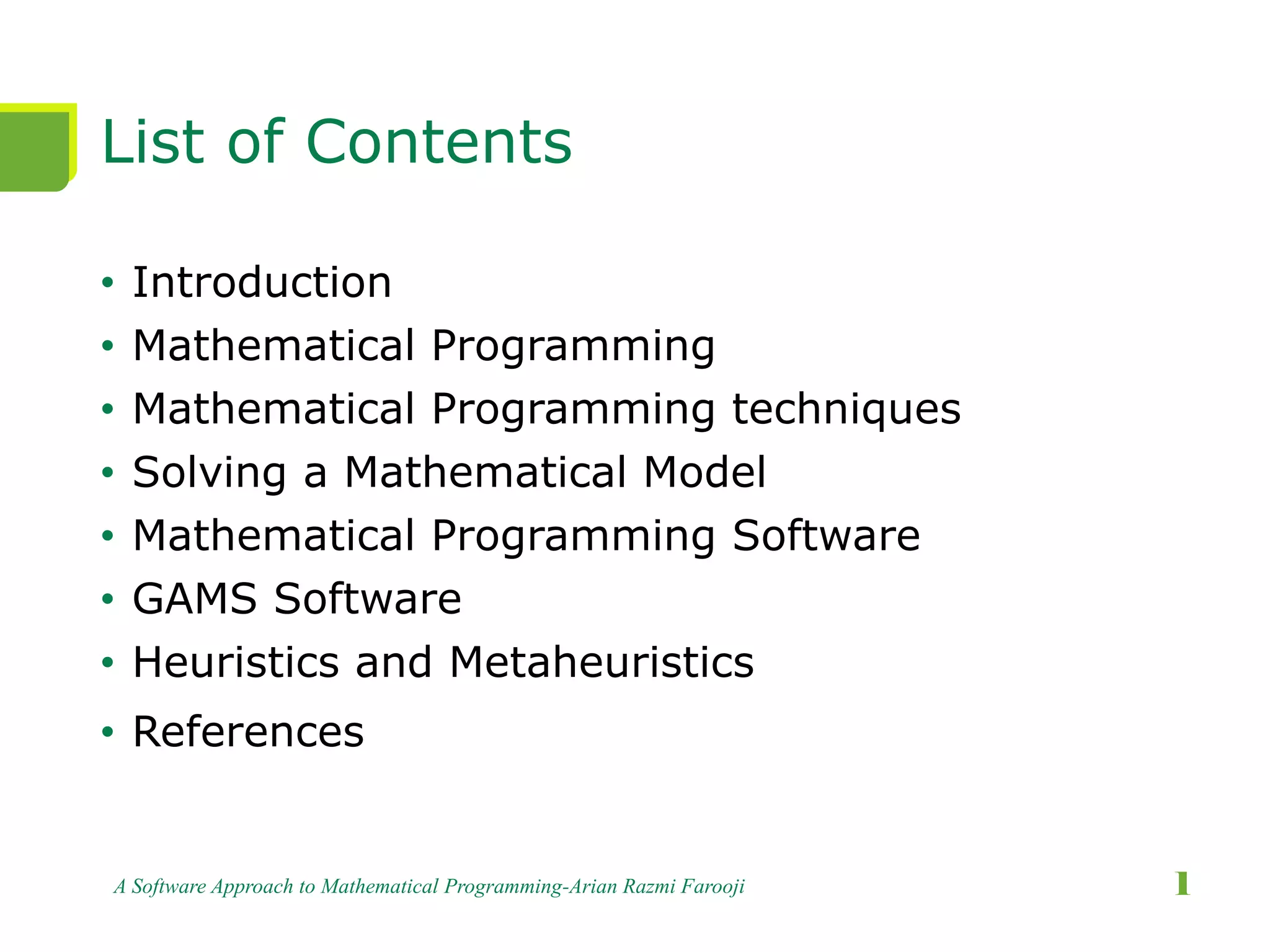 List of Contents
• Introduction
• Mathematical Programming
• Mathematical Programming techniques
• Solving a Mathematical Model
• Mathematical Programming Software
• GAMS Software
• Heuristics and Metaheuristics
• References
A Software Approach to Mathematical Programming-Arian Razmi Farooji 1
 