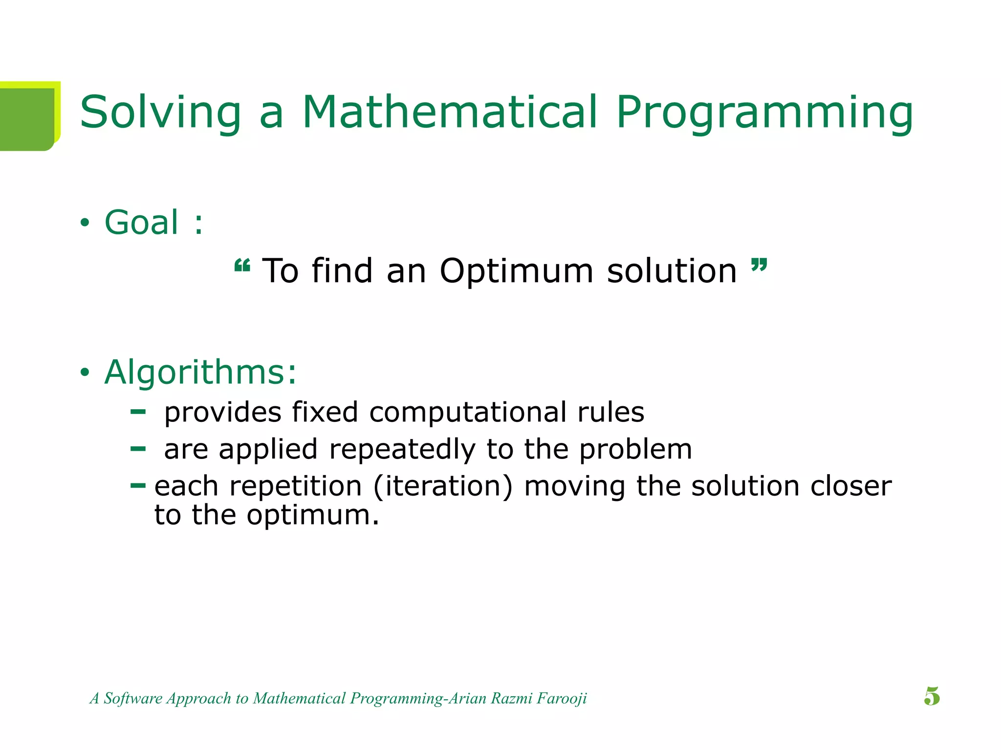 Solving a Mathematical Programming
• Goal :
“ To find an Optimum solution ”
• Algorithms:
− provides fixed computational rules
− are applied repeatedly to the problem
− each repetition (iteration) moving the solution closer
to the optimum.
A Software Approach to Mathematical Programming-Arian Razmi Farooji 5
 