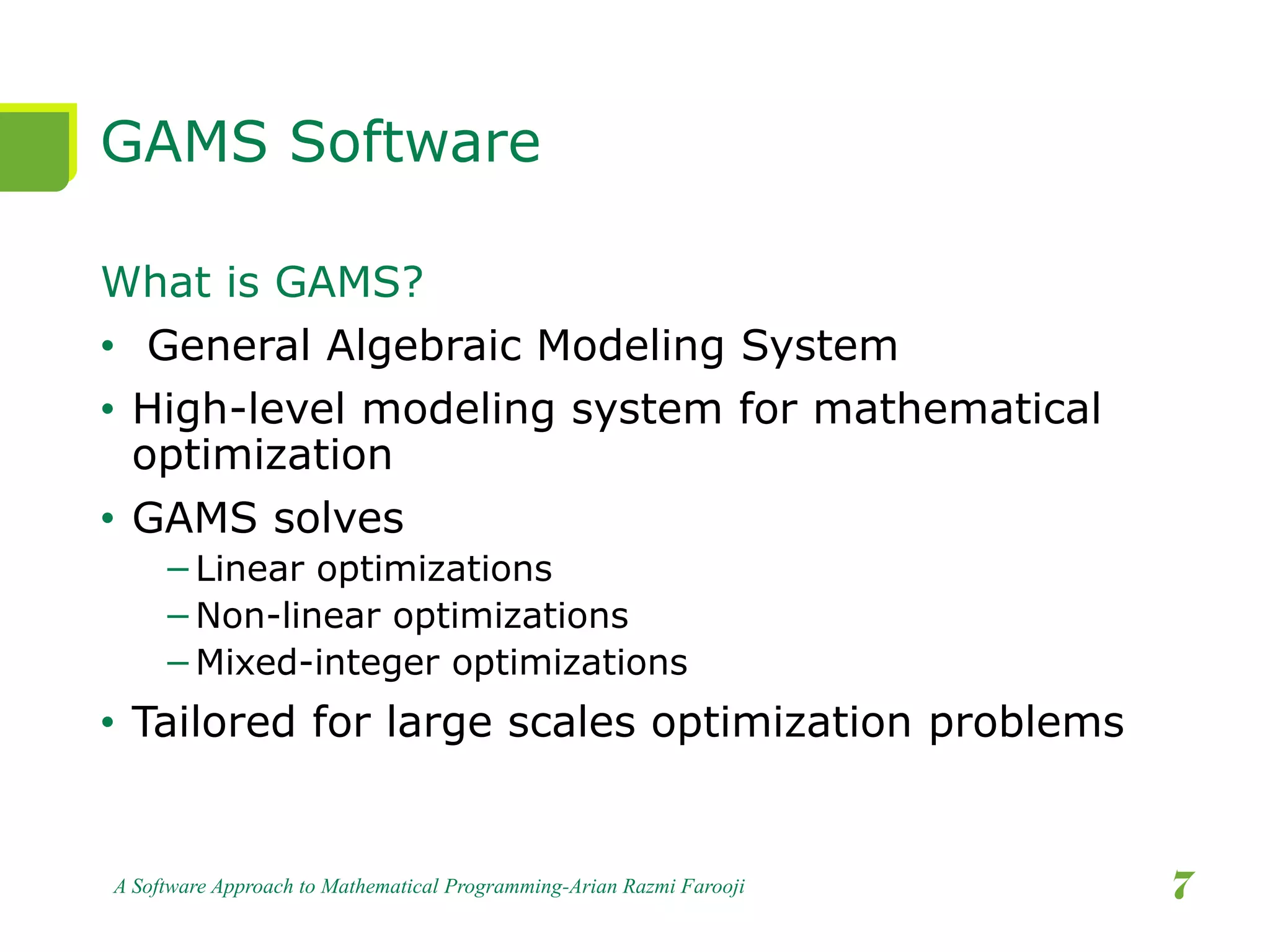 GAMS Software
What is GAMS?
• General Algebraic Modeling System
• High-level modeling system for mathematical
optimization
• GAMS solves
−Linear optimizations
−Non-linear optimizations
−Mixed-integer optimizations
• Tailored for large scales optimization problems
A Software Approach to Mathematical Programming-Arian Razmi Farooji 7
 