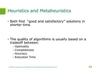 Heuristics and Metaheuristics
• Both find “good and satisfactory” solutions in
shorter time
• The quality of algorithms is usually based on a
tradeoff between:
−Optimality
−Completeness
−Accuracy
−Execution Time
A Software Approach to Mathematical Programming-Arian Razmi Farooji 13
 