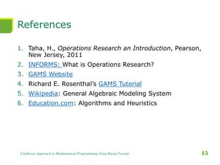 References
1. Taha, H., Operations Research an Introduction, Pearson,
New Jersey, 2011
2. INFORMS: What is Operations Research?
3. GAMS Website
4. Richard E. Rosenthal’s GAMS Tutorial
5. Wikipedia: General Algebraic Modeling System
6. Education.com: Algorithms and Heuristics
A Software Approach to Mathematical Programming-Arian Razmi Farooji 15
 