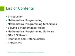 List of Contents
• Introduction
• Mathematical Programming
• Mathematical Programming techniques
• Solving a Mathematical Model
• Mathematical Programming Software
• GAMS Software
• Heuristics and Metaheuristics
• References
A Software Approach to Mathematical Programming-Arian Razmi Farooji 1
 