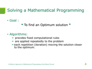 Solving a Mathematical Programming
• Goal :
“ To find an Optimum solution ”
• Algorithms:
− provides fixed computational rules
− are applied repeatedly to the problem
− each repetition (iteration) moving the solution closer
to the optimum.
A Software Approach to Mathematical Programming-Arian Razmi Farooji 5
 
