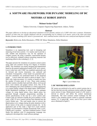 IJRET: International Journal of Research in Engineering and Technology eISSN: 2319-1163 | pISSN: 2321-7308
__________________________________________________________________________________________
Volume: 03 Issue: 04 | Apr-2014, Available @ http://www.ijret.org 612
A SOFTWARE FRAMEWORK FOR DYNAMIC MODELING OF DC
MOTORS AT ROBOT JOINTS
Mehmet Serdar Güzel1
1
Ankara University, Computer Engineering Department, Ankara, Turkey
Abstract
This paper addresses to develop an educational simulation tool for dynamic analysis of a 5 DOF robot arm’s actuators. Kinematics
analysis of robot arm was visually displayed with the corresponding tool in relation to dc motors, used at the robot arm joints.
Besides, dynamic modeling of DC motors is presented and their combined motion within the arm is analyzed and displayed visually.
Keywords: Robot arm, Robot Kinematics, PWM, DC Motor Simulation, Robot Simulator.
-----------------------------------------------------------------------***-----------------------------------------------------------------------
1. INTRODUCTION
Simulation is an engineering tool, used in designing and
analyzing of real time systems. It is mainly used to provide a
safe, reliable and inexpensive way for the operation of
complex systems. By using a simulator, experimental designs
can be effectively validated without consuming materials and
machining efforts in the workshop [1, 2, 3].
This paper presents the simulation of a position control system
using robot arm actuators having Five Degree of Freedom
(DOF). The simulation was mainly designed and implemented
based on the general mathematical model of DC servo motors.
Lynx-6 robot arm with 5 DOF was modelled analytically and
its forward and inverse kinematics was analyzed and
calculated. Consequently, a final model was generated and a
real time simulation was performed based on the proposed
model. Lynx-6 robot arm which is shown in figure 1 has 5
DOF with a grip movement. It is similar to human arm from
the number of joints point of view. These joints produce
shoulder rotation, shoulder back and forth, elbow, wrist up and
down, wrist rotation and gripper motion. [4,5]. One of the
most challenging and critical problems in control engineering
is to control analog voltages with digital inputs. PWM (Pulse-
Width Modulation) technique is used to vary the analogue
voltages by using digital pulses; these digital pulses are
generated through computer programming according to
motion specifications of the user by a servo control card.
Control cards are utilized to handle the given problem. In this
study, a SSC-32 servo control card has been attached into the
Lynx-6 Robot arm. The card mainly aims to convert the
digital pulses to dc voltages during the pulse duration to drive
the dc motors of the joints in required amounts [6]. In the
application part of this study a high level visual software
package was developed to simulate dynamically both a Lynx-
6 Robot arm’s actuators and their combined motion .Visual
Studio Net platform with C# programming Language was
employed to developed this visual software package.
Fig 1: Lynx-6 Robot Arm
2. DC MOTOR SIMULATION
DC motors are preferred to be used in control systems due to
the fact that they provide continuous motion unlike the stepper
motor motion in steps. Mathematical model of a DC motor is
derived to observe and define the control mechanism
analytically. The most common control technique for DC
motors is the armature-current control to generate rotational
motion. [7]. A typical DC motor, used in the Lynx-6 robot
arm is illustrated in Figure 2.
 