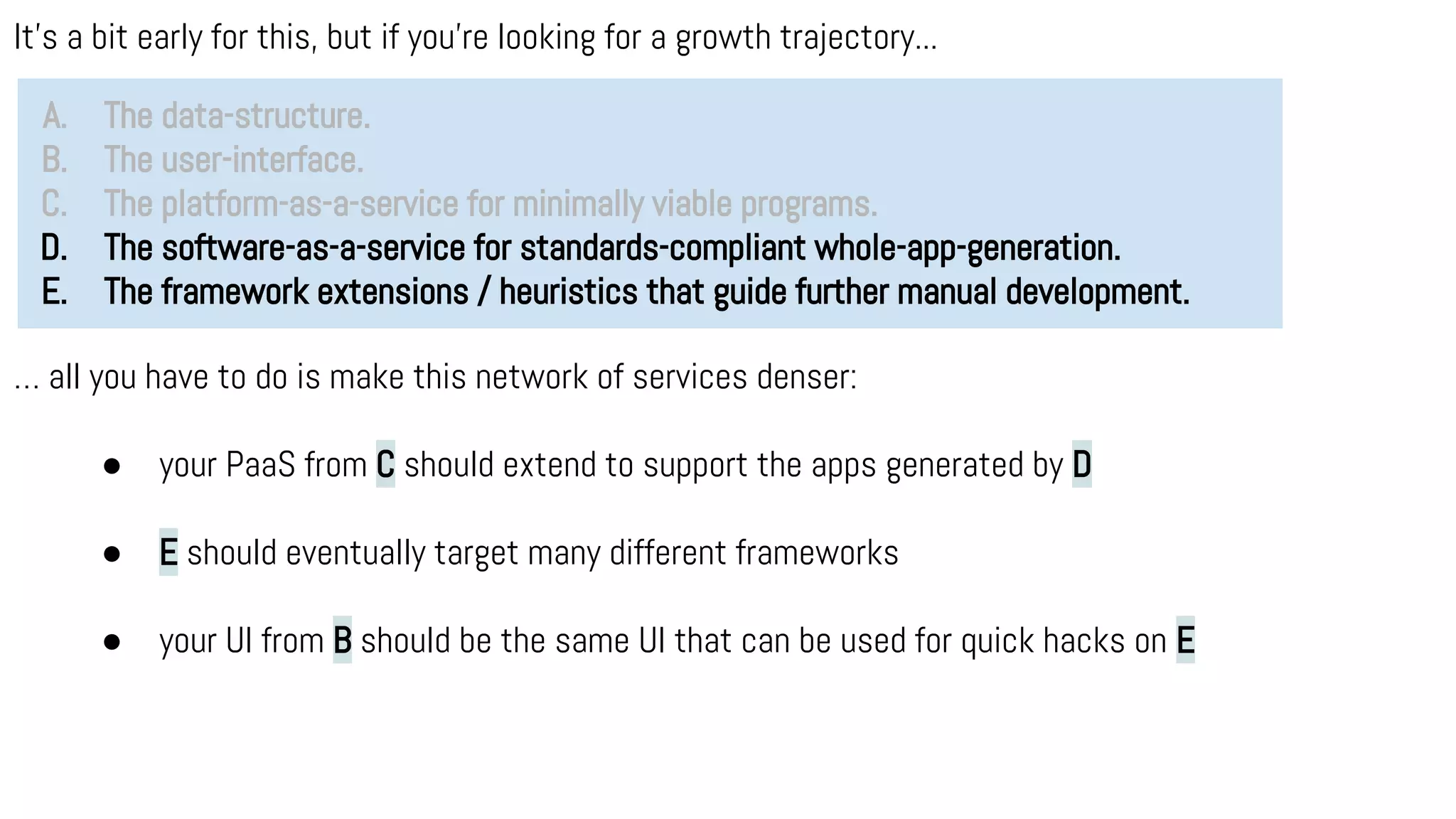 It’s a bit early for this, but if you’re looking for a growth trajectory...
A. The data-structure.
B. The user-interface.
C. The platform-as-a-service for minimally viable programs.
D. The software-as-a-service for standards-compliant whole-app-generation.
E. The framework extensions / heuristics that guide further manual development.
… all you have to do is make this network of services denser:
● your PaaS from C should extend to support the apps generated by D
● E should eventually target many different frameworks
● your UI from B should be the same UI that can be used for quick hacks on E
 
