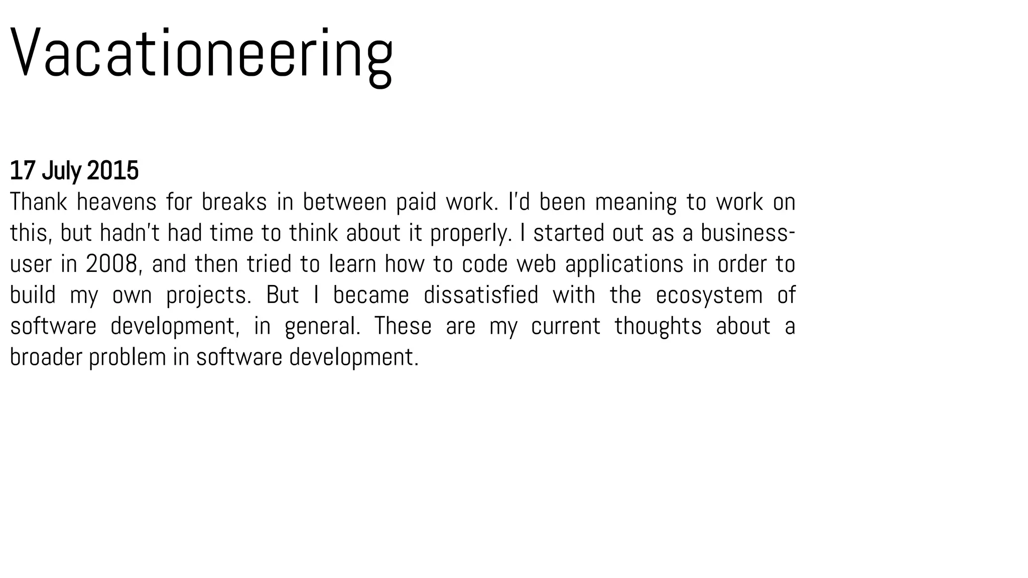 Vacationeering
17 July 2015
Thank heavens for breaks in between paid work. I’d been meaning to work on
this, but hadn’t had time to think about it properly. I started out as a business-
user in 2008, and then tried to learn how to code web applications in order to
build my own projects. But I became dissatisfied with the ecosystem of
software development, in general. These are my current thoughts about a
broader problem in software development.
 