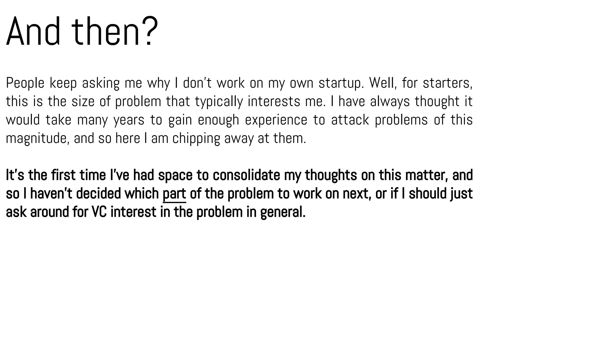 And then?
People keep asking me why I don’t work on my own startup. Well, for starters,
this is the size of problem that typically interests me. I have always thought it
would take many years to gain enough experience to attack problems of this
magnitude, and so here I am chipping away at them.
It’s the first time I’ve had space to consolidate my thoughts on this matter, and
so I haven’t decided which part of the problem to work on next, or if I should just
ask around for VC interest in the problem in general.
 