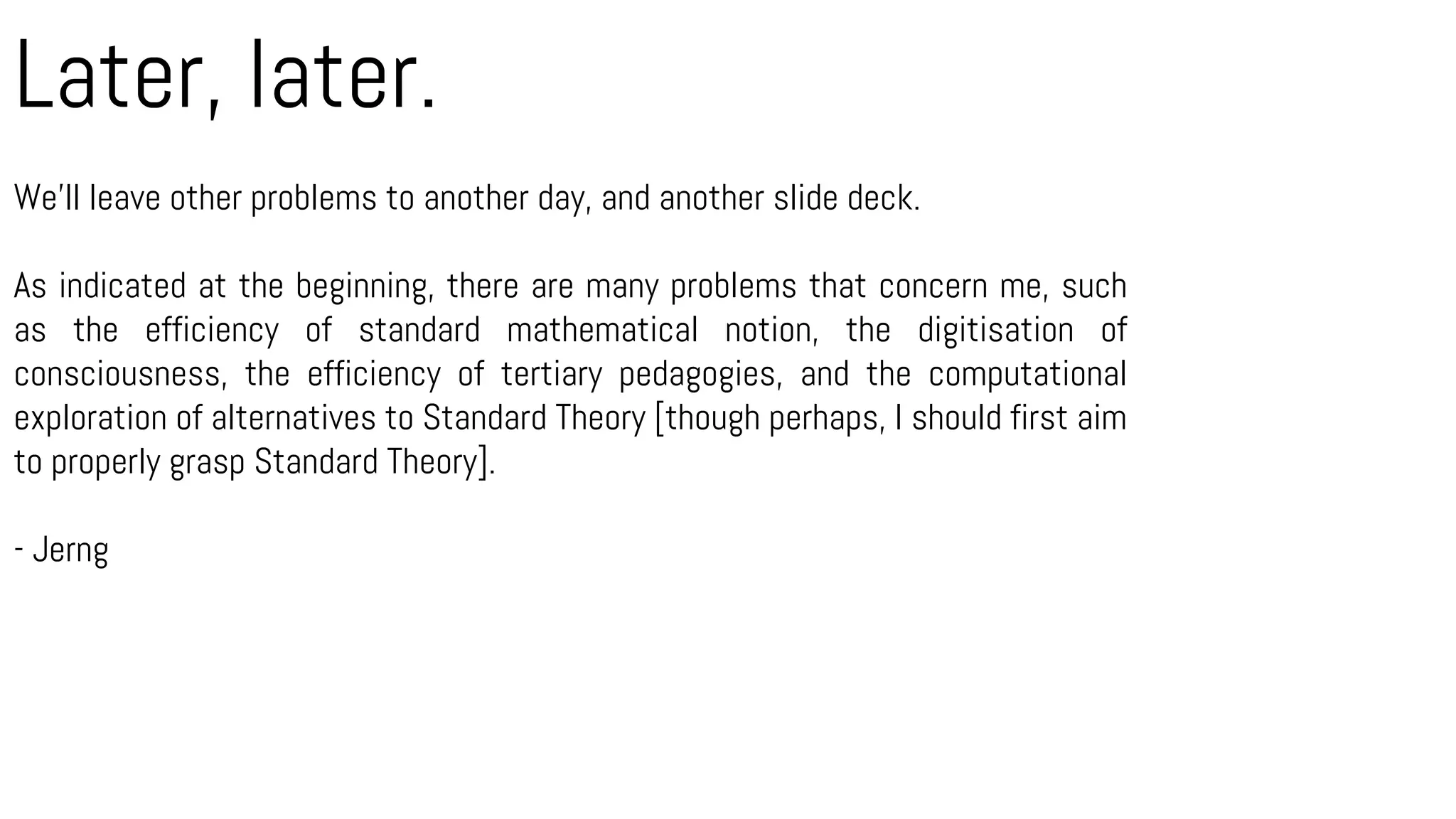Later, later.
We’ll leave other problems to another day, and another slide deck.
As indicated at the beginning, there are many problems that concern me, such
as the efficiency of standard mathematical notion, the digitisation of
consciousness, the efficiency of tertiary pedagogies, and the computational
exploration of alternatives to Standard Theory [though perhaps, I should first aim
to properly grasp Standard Theory].
- Jerng
 