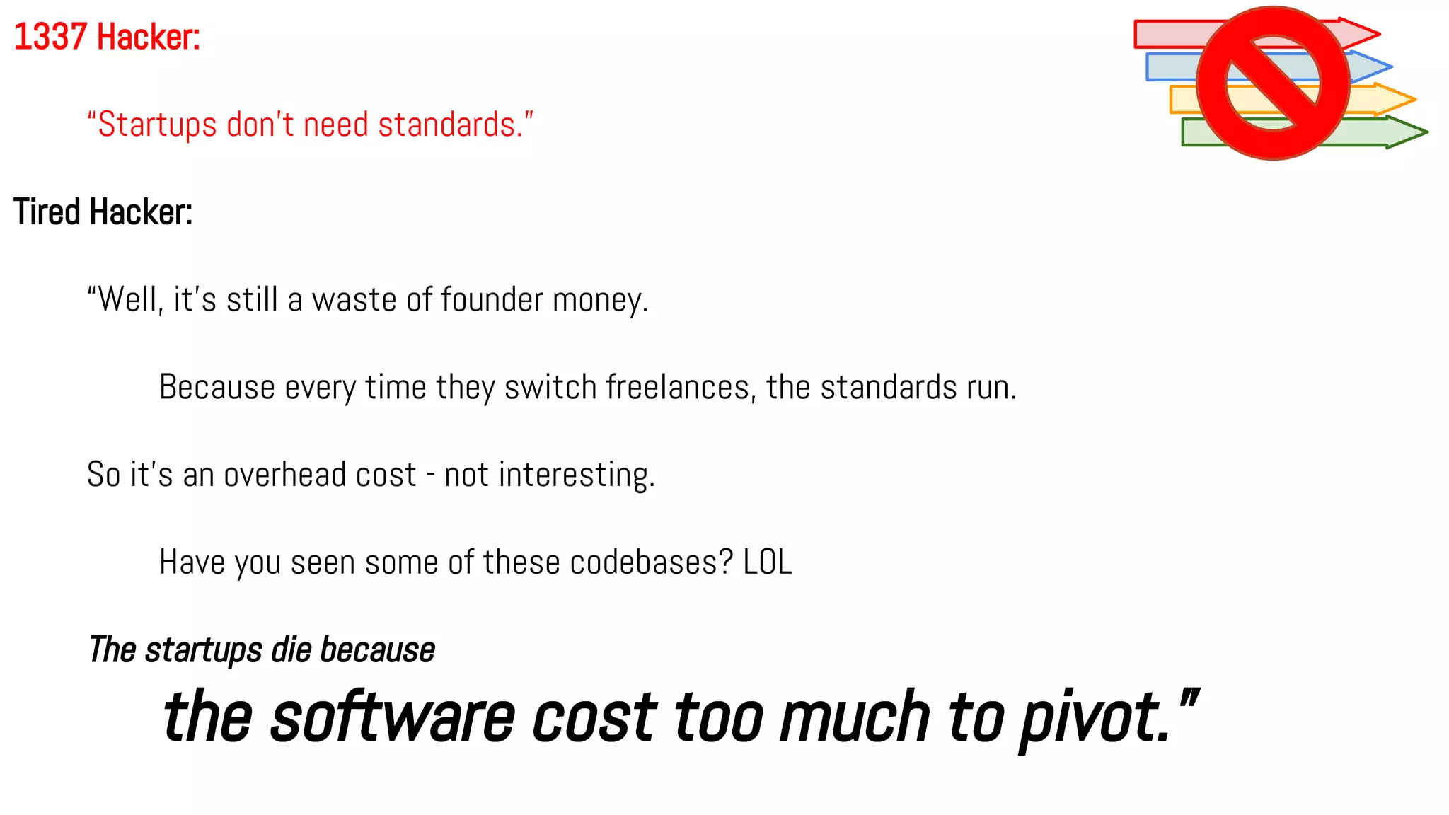1337 Hacker:
“Startups don’t need standards.”
Tired Hacker:
“Well, it's still a waste of founder money.
Because every time they switch freelances, the standards run.
So it's an overhead cost - not interesting.
Have you seen some of these codebases? LOL
The startups die because
the software cost too much to pivot.”
 