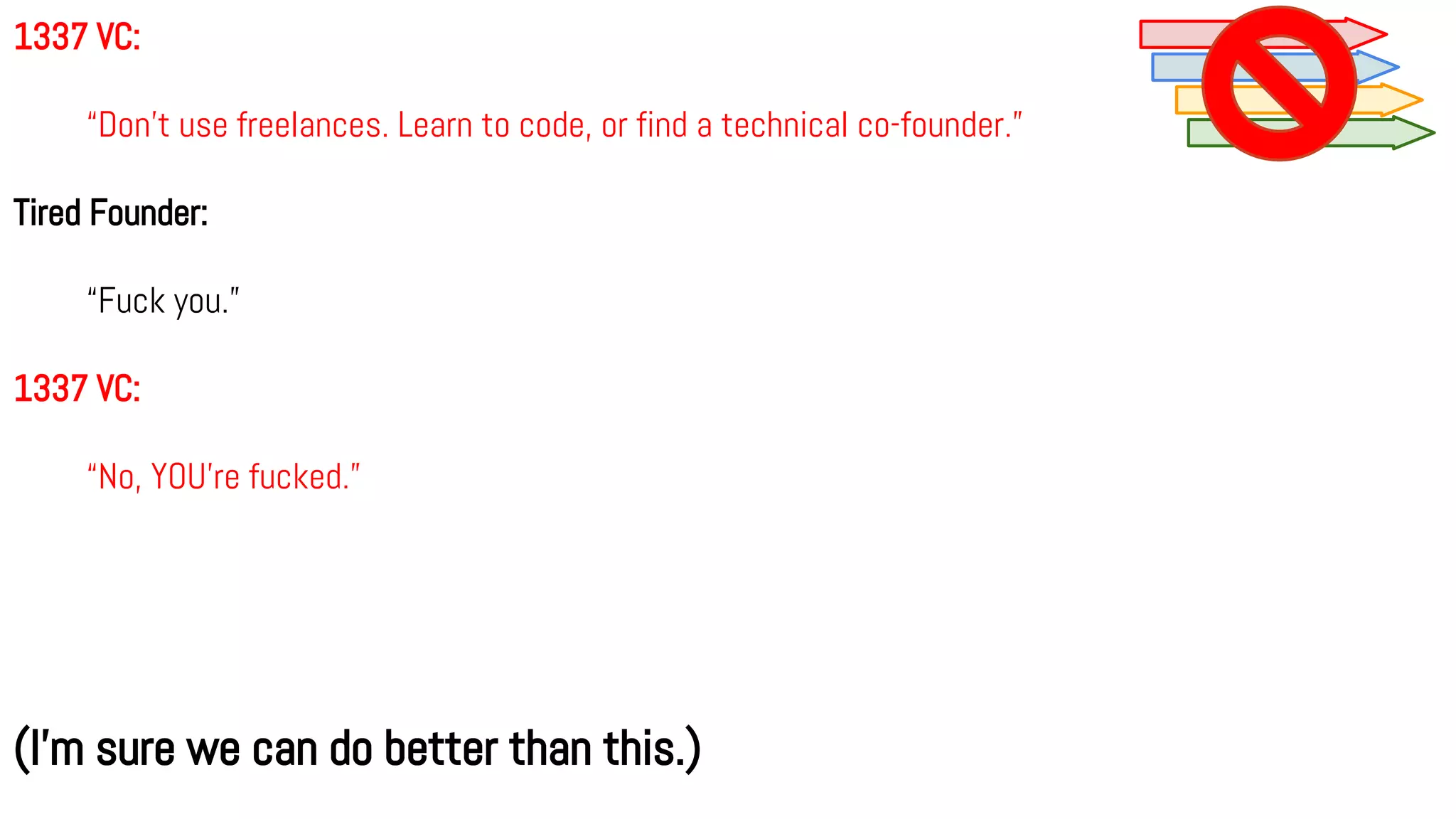 1337 VC:
“Don’t use freelances. Learn to code, or find a technical co-founder.”
Tired Founder:
“Fuck you.”
1337 VC:
“No, YOU’re fucked.”
(I’m sure we can do better than this.)
 