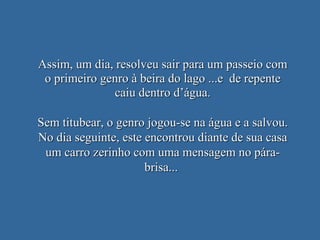 Assim, um dia, resolveu sair para um passeio com o primeiro genro à beira do lago ...e  de repente caiu dentro d’água. Sem titubear, o genro jogou-se na água e a salvou. No dia seguinte, este encontrou diante de sua casa um carro zerinho com uma mensagem no pára-brisa...  