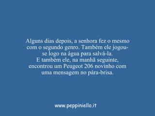 Alguns dias depois, a senhora fez o mesmo com o segundo genro. Também ele jogou-se logo na água para salvá-la. E também ele, na manhã seguinte, encontrou um Peugeot 206 novinho com uma mensagem no pára-brisa. www.peppiniello.it 