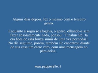 Alguns dias depois, fez o mesmo com o terceiro genro. Enquanto a sogra se afogava, o genro, olhando-a sem fazer absolutamente nada, pensou: ”Finalmente! Já era hora de esta bruxa sumir de uma vez por todas! No dia seguinte, porém, também ele encontrou diante de sua casa um carro zero, com uma mensagem no pára-brisa... www.peppiniello.it 