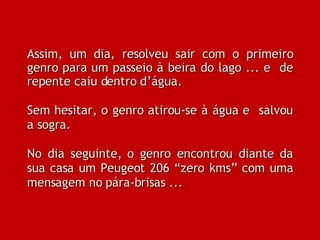 Assim, um dia, resolveu sair com o primeiro genro para um passeio à beira do lago ... e  de repente caiu dentro d’água. Sem hesitar, o genro atirou-se à água e  salvou a sogra. No dia seguinte, o genro encontrou diante da sua casa um Peugeot 206 “zero kms” com uma mensagem no pára-brisas ...  