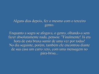 Alguns dias depois, fez o mesmo com o terceiro genro. Enquanto a sogra se afogava, o genro, olhando-a sem fazer absolutamente nada, pensou: ”Finalmente! Já era hora de esta bruxa sumir de uma vez por todas! No dia seguinte, porém, também ele encontrou diante de sua casa um carro zero, com uma mensagem no pára-brisa... 