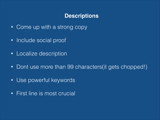 Descriptions
• Come up with a strong copy
• Include social proof
• Localize description
• Dont use more than 99 characters(it gets chopped!)
• Use powerful keywords
• First line is most crucial
 