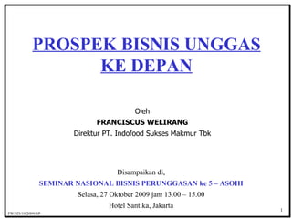 Oleh FRANCISCUS WELIRANG Direktur PT. Indofood Sukses Makmur Tbk PROSPEK BISNIS UNGGAS KE DEPAN Disampaikan di, SEMINAR NASIONAL BISNIS PERUNGGASAN ke 5 – ASOHI Selasa, 27 Oktober 2009 jam 13.00 – 15.00 Hotel Santika, Jakarta 1 FW/SD/1 0 /2009/SP  