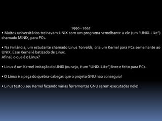 1990 - 1992
• Muitos universitários treinavam UNIX com um programa semelhante a ele (um “UNIX-Like”)
chamado MINIX, para PCs.
• Na Finlândia, um estudante chamado Linus Torvalds, cria um Kernel para PCs semelhante ao
UNIX. Esse Kernel é batizado de Linux.
Afinal, o que é o Linux?
• Linux é um Kernel imitação do UNIX (ou seja, é um “UNIX-Like”) livre e feito para PCs.
• O Linux é a peça do quebra-cabeças que o projeto GNU nao conseguiu!
• Linus testou seu Kernel fazendo várias ferramentas GNU serem executadas nele!
 