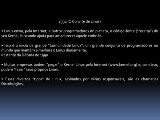 1992 (O Convite de Linus)
• Linus envia, pela Internet, a outros programadores no planeta, o código-fonte (“receita”) do
seu Kernel, buscando ajuda para amadurecer aquele embrião.
• Isso é o início da grande “Comunidade Linux”, um grande conjunto de programadores no
mundo que mantém e melhora o Linux diariamente.
Restante da Década de 1990
• Muitas empresas podem “pegar” o Kernel Linux pela Internet (www.kernel.org) e, com isso,
podem “fazer” seus próprios Linux.
• Esses diversos “tipos” de Linux, assinados por vários responsáveis, são as chamadas
Distribuições.
 