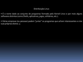 Distribuição Linux
• É o nome dado ao conjunto de programas formado pelo Kernel Linux e por mais alguns
softwares distintos (como Shells, aplicativos, jogos, utilitários, etc.).
• Várias empresas (ou pessoas) podem “juntar” os programas que acham interessantes e criar
suas próprias distros. 3
 