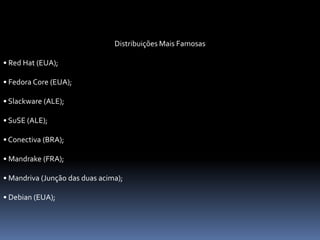 Distribuições Mais Famosas
• Red Hat (EUA);
• Fedora Core (EUA);
• Slackware (ALE);
• SuSE (ALE);
• Conectiva (BRA);
• Mandrake (FRA);
• Mandriva (Junção das duas acima);
• Debian (EUA);
 